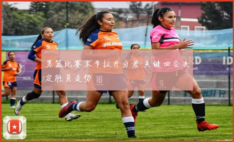 男篮比赛末节拉开分差 关键回合决定胜负走势