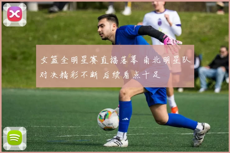 女篮全明星赛直播落幕 南北明星队对决精彩不断 后续看点十足