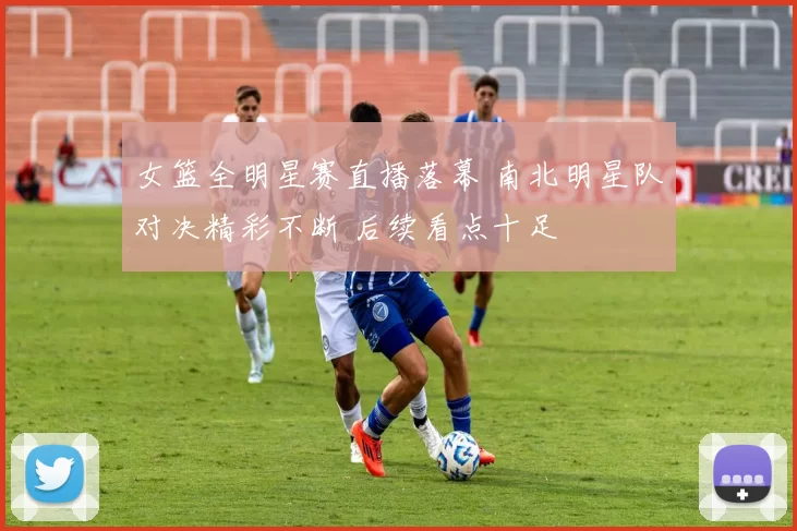 女篮全明星赛直播落幕 南北明星队对决精彩不断 后续看点十足