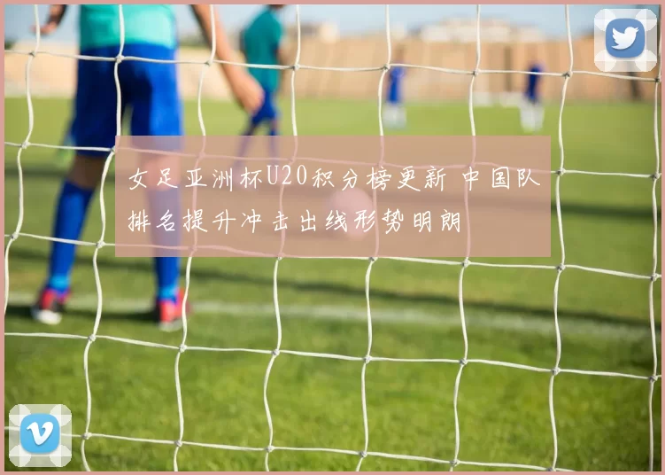 女足亚洲杯U20积分榜更新 中国队排名提升冲击出线形势明朗