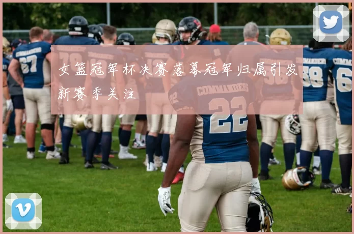 女篮冠军杯决赛落幕冠军归属引发新赛季关注