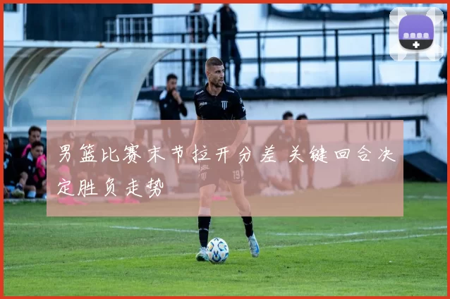 男篮比赛末节拉开分差 关键回合决定胜负走势
