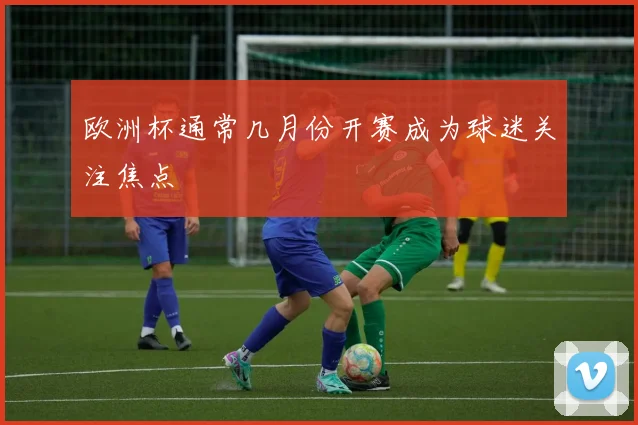 欧洲杯通常几月份开赛成为球迷关注焦点