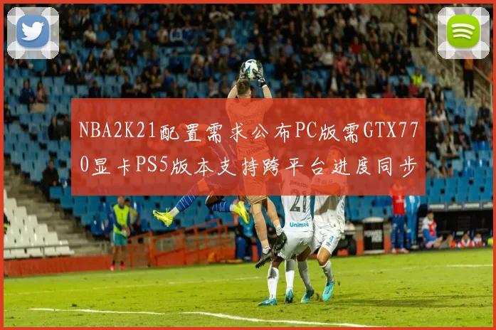 NBA2K21配置需求公布PC版需GTX770显卡PS5版本支持跨平台进度同步