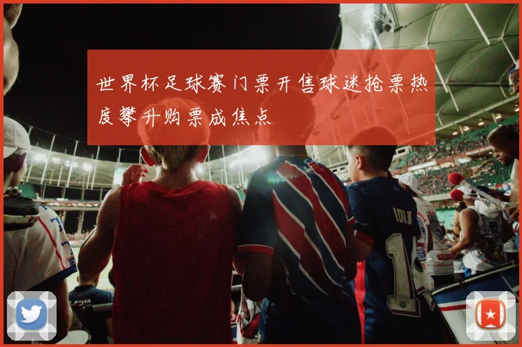世界杯足球赛门票开售球迷抢票热度攀升购票成焦点