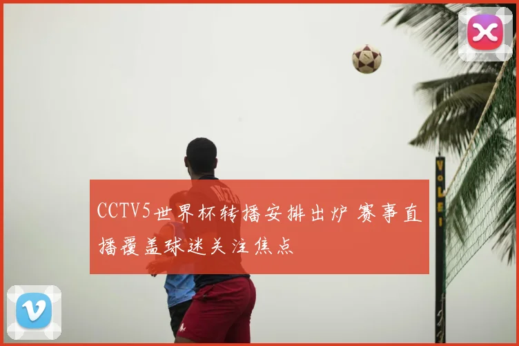 CCTV5世界杯转播安排出炉 赛事直播覆盖球迷关注焦点