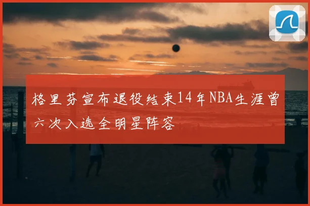 格里芬宣布退役结束14年NBA生涯曾六次入选全明星阵容